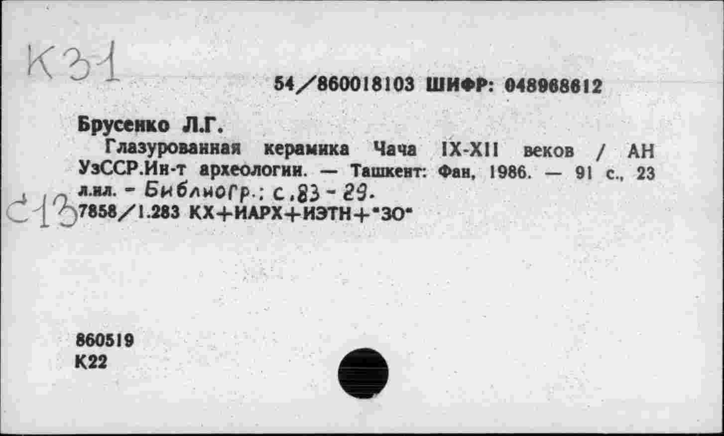 ﻿54/860018103 ШИФР: 048968812
Брусенко Л.Г.
Глазурованная керамика Чача ІХ-ХП веков / АН УзССР.Ин-т археологии. — Ташкент: Фан, 1986. — 91 с., 23 л.нл. - Библноср-: с,83- 29-
/ 7858/1.283 КХ+ИАРХ+ИЭТН+-ЗО-
860519 К22